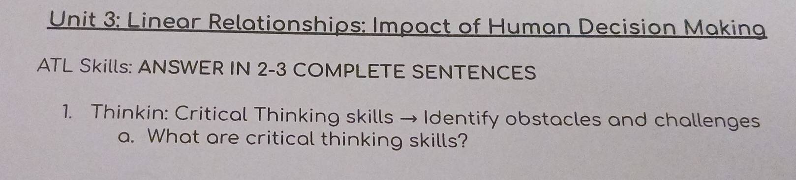 Linear Relationships: Impact of Human Decision Making 
ATL Skills: ANSWER IN 2-3 COMPLETE SENTENCES 
1. Thinkin: Critical Thinking skills → Identify obstacles and challenges 
a. What are critical thinking skills?