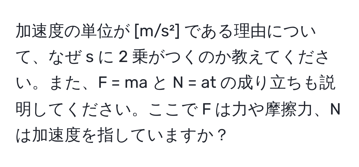 加速度の単位が [m/s²] である理由について、なぜ s に 2 乗がつくのか教えてください。また、F = ma と N = at の成り立ちも説明してください。ここで F は力や摩擦力、N は加速度を指していますか？