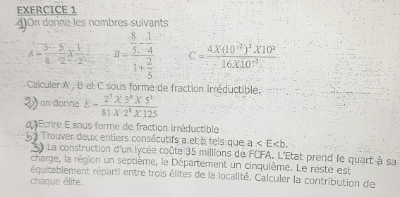 On donne les nombres suivants
A= 3/8 - 5/2 *  1/2  B=frac  8/5 - 1/4 1+ 2/5  c=frac 4* (10^(-2))^3* 10^216* 10^(-3)
Calculer A , B et C sous forme de fraction irréductible. 
on donne E= (2^7* 3^6* 5^3)/81* 2^8* 125 
Écrire E sous forme de fraction irréductible 
) Trouver deux entiers consécutifs a et b tels que a . 
La construction d'un lycée coûte 35 millions de FCFA. L'État prend le quart à sa 
charge, la région un septième, le Département un cinquième. Le reste est 
équitablement réparti entre trois élites de la localité. Calculer la contribution de 
chaque élite.