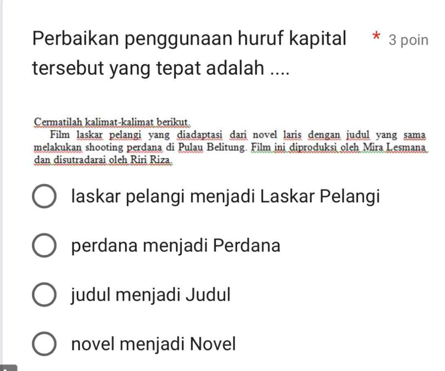 Perbaikan penggunaan huruf kapital * 3 poin 
tersebut yang tepat adalah .... 
Cermatilah kalimat-kalimat berikut 
Film laskar pelangi yang diadaptasi dari novel laris dengan judul yang sama 
melakukan shooting perdana di Pulau Belitung. Film ini diproduksi oleh Mira Lesmana 
dan disutradarai oleh Riri Riza. 
laskar pelangi menjadi Laskar Pelangi 
perdana menjadi Perdana 
judul menjadi Judul 
novel menjadi Novel