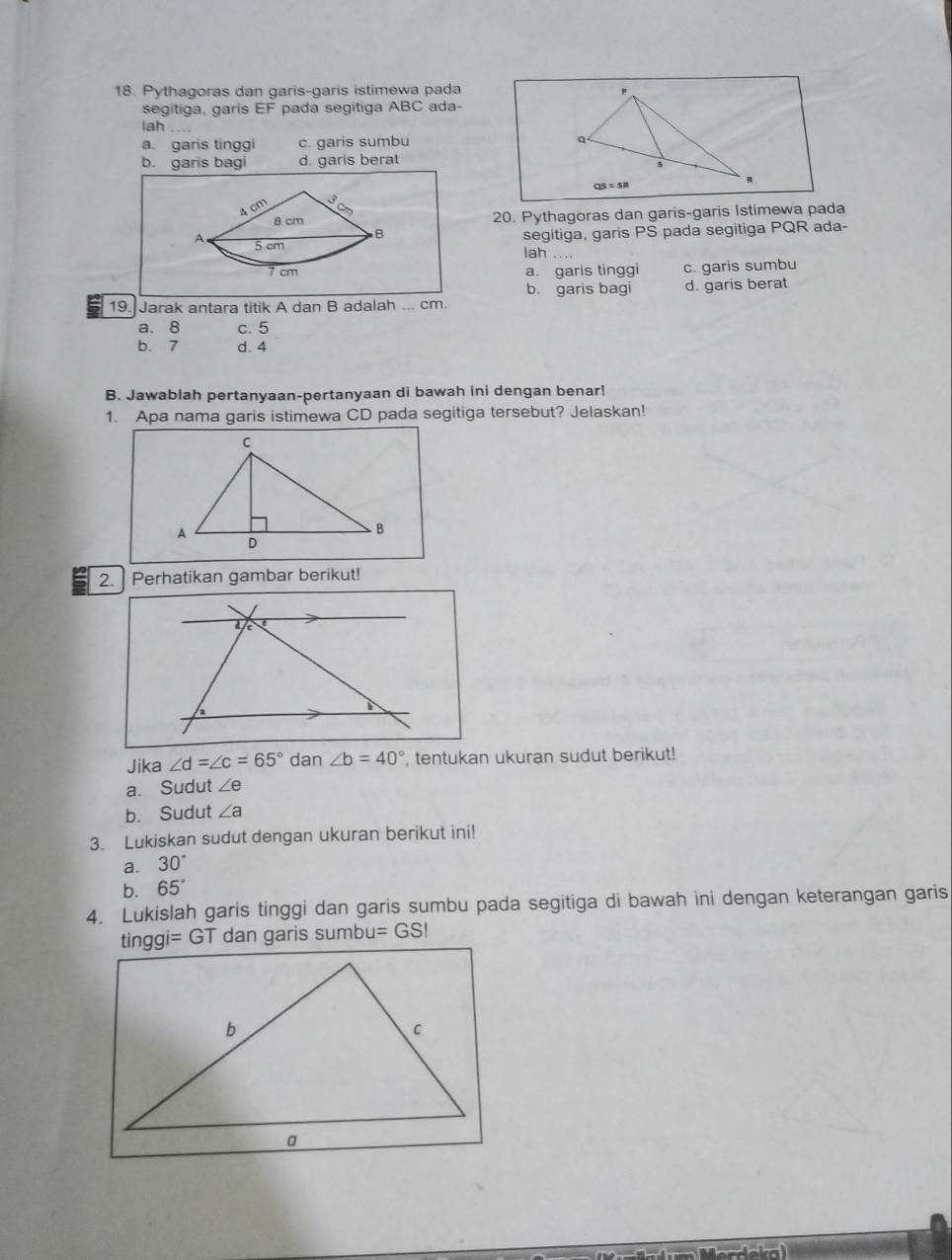 Pythagoras dan garis-garis istimewa pada "
segitiga, garis EF pada segitiga ABC ada-
lah_
a. garis tinggi c. garis sumbu
b. garis bagi d. garis berat
R
QS=sR
4 cm 3cm
8 cm 20. Pythagoras dan garis-garis Istimewa pada
B segitiga, garis PS pada segitiga PQR ada-
A 5 cm
lah ..
7 cm a. garis tinggi c. garis sumbu
b. garis bagi d. garis berat
19. Jarak antara titik A dan B adalah ... cm.
a. 8 c. 5
b. 7 d. 4
B. Jawablah pertanyaan-pertanyaan di bawah ini dengan benar!
1. Apa nama garis istimewa CD pada segitiga tersebut? Jelaskan!
2.] Perhatikan gambar berikut!
Jika ∠ d=∠ c=65° dan ∠ b=40° , tentukan ukuran sudut berikut!
a. Sudut ∠ e
b. Sudut ∠ a
3. Lukiskan sudut dengan ukuran berikut ini!
a. 30°
b. 65°
4. Lukislah garis tinggi dan garis sumbu pada segitiga di bawah ini dengan keterangan garis
tinggi = GT dan garis sumbu =GSI