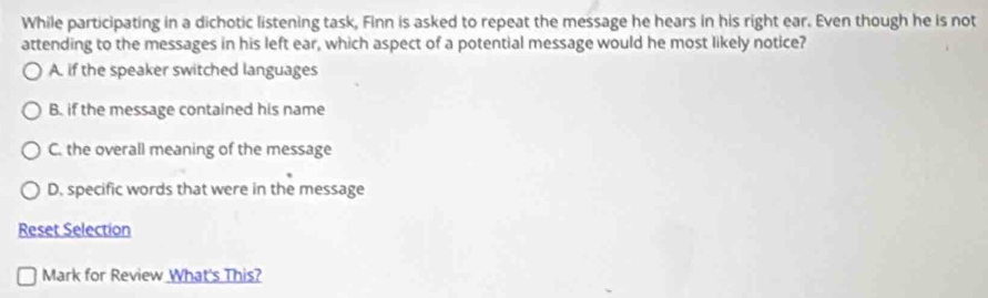 While participating in a dichotic listening task, Finn is asked to repeat the message he hears in his right ear. Even though he is not
attending to the messages in his left ear, which aspect of a potential message would he most likely notice?
A. if the speaker switched languages
B. if the message contained his name
C. the overall meaning of the message
D. specific words that were in the message
Reset Selection
Mark for Review What's This?