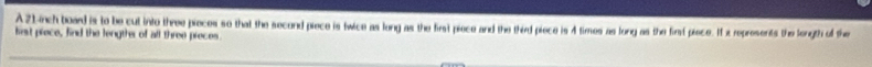 A 21.inch board is to be cut into three pieces so that the second piece is twice as long as the first piece and the third piece is 4 times as long as the first pisce. I x represents the longth of the 
lirst piece, find the lengths of all three preces.