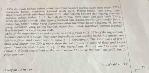 28% daripada bahan-bahan untuk membuat kastard jagung ialah susu segar. 32%
daripada bahan membuat kastard ialah gula. Bahan-bahan lain yang juga 
diperlukan untuk membuat kastard ini ialah tepung kastard dan jagung masing- 
masing dalam nisbah 2 : 3. Jumlah jisim bagi susu segar dan gula ialah 250 g
ebih daripada jumlah jisim tepung kastard dan jagung manis. Cari jumlah jisim, 
dalam kg, bahan-bahan yang digunakan untuk membuat kastard jagung ini. Bahan 
yang manakah yang paling banyak diperlukan untuk membuat kastard jagung? 
Berikan justifikasi jawapan anda.
28% of the ingredients to make corn custard is fresh milk. 32% of the ingredients 
to make custard is sugar. The other ingredients that need to make this custard are 
custard flour and sweet corn in ratio 2 : 3 repectively. The total mass of fresh 
milk and sugar are 250 g more than the total mass of custard flour and sweet 
corn. Find the total mass, in kg, of the ingredients that are used to make corn 
custard. Which ingredient is the most needed to make the corn custard? Justify 
your answer. 
[4 markah/ marks] 
Jawapan / Answer : 29