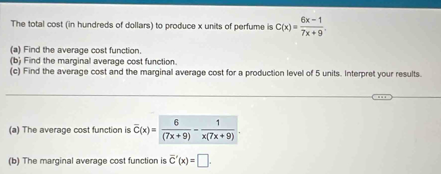 The total cost (in hundreds of dollars) to produce x units of perfume is C(x)= (6x-1)/7x+9 . 
(a) Find the average cost function.
(b) Find the marginal average cost function.
(c) Find the average cost and the marginal average cost for a production level of 5 units. Interpret your results.
(a) The average cost function is overline C(x)= 6/(7x+9) - 1/x(7x+9) . 
(b) The marginal average cost function is overline C'(x)=□.