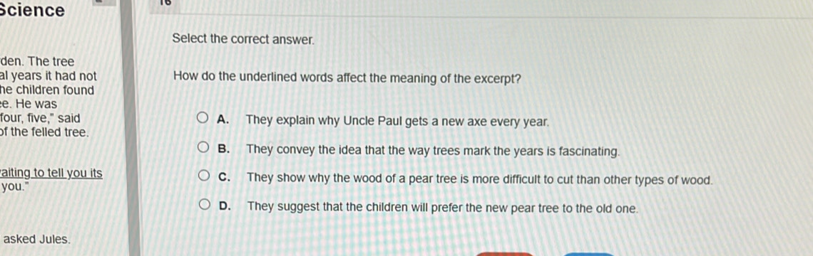 Science
Select the correct answer.
den. The tree
al years it had not How do the underlined words affect the meaning of the excerpt?
he children found .
e. He was
four, five," said A. They explain why Uncle Paul gets a new axe every year.
of the felled tree.
B. They convey the idea that the way trees mark the years is fascinating.
aiting to tell you its C. They show why the wood of a pear tree is more difficult to cut than other types of wood.
you."
D. They suggest that the children will prefer the new pear tree to the old one.
asked Jules.