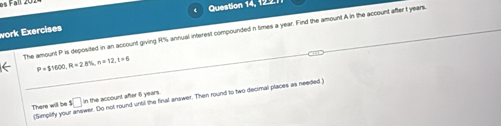 es Fall 202 
vork Exercises < Question 14, 12.2.7 
The amount  P is deposited in an account giving R% annual interest compounded n times a year. Find the amount A in the account after t years.
P=$1600, R=2.8% , n=12, t=6
(Simplify your answer. Do not round until the final answer. Then round to two decimal places as needed.) 
There will be $□ ir the account after 6 years.