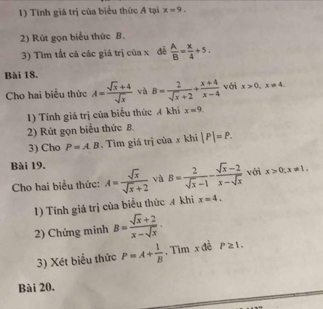 Tính giá trị của biểu thức A tại x=9. 
2) Rút gọn biểu thức B. 
3) Tìm tất cả các giá trị của x đề  A/B = x/4 +5. 
Bài 18. 
Cho hai biểu thức A= (sqrt(x)+4)/sqrt(x)  và B= 2/sqrt(x)+2 + (x+4)/x-4  với x>0, x!= 4. 
1) Tính giá trị của biểu thức A khi x=9. 
2) Rút gọn biểu thức B. 
3) Cho P=A.B. Tìm giá trị của x khi |P|=P. 
Bài 19. 
Cho hai biểu thức: A= sqrt(x)/sqrt(x)+2  và B= 2/sqrt(x)-1 - (sqrt(x)-2)/x-sqrt(x)  với x>0; x!= 1. 
1) Tính giá trị của biểu thức 4 khi x=4. 
2) Chứng minh B= (sqrt(x)+2)/x-sqrt(x) . 
3) Xét biểu thức P=A+ 1/B . Tìm x đề P≥ 1. 
Bài 20.