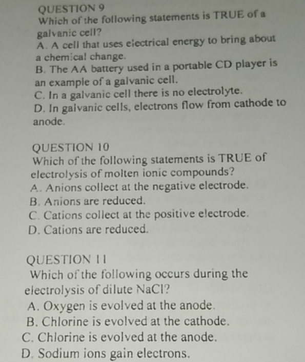 Which of the following statements is TRUE of a
galvanic cell?
A. A cell that uses electrical energy to bring about
a chemical change.
B. The AA battery used in a portable CD player is
an example of a galvanic cell.
C. In a galvanic cell there is no electrolyte.
D. In galvanic cells, electrons flow from cathode to
anode.
QUESTION 10
Which of the following statements is TRUE of
electrolysis of molten ionic compounds?
A. Anions collect at the negative electrode.
B. Anions are reduced.
C. Cations collect at the positive electrode.
D. Cations are reduced.
QUESTION I I
Which of the following occurs during the
electrolysis of dilute NaCl?
A. Oxygen is evolved at the anode.
B. Chlorine is evolved at the cathode.
C. Chlorine is evolved at the anode.
D. Sodium ions gain electrons.