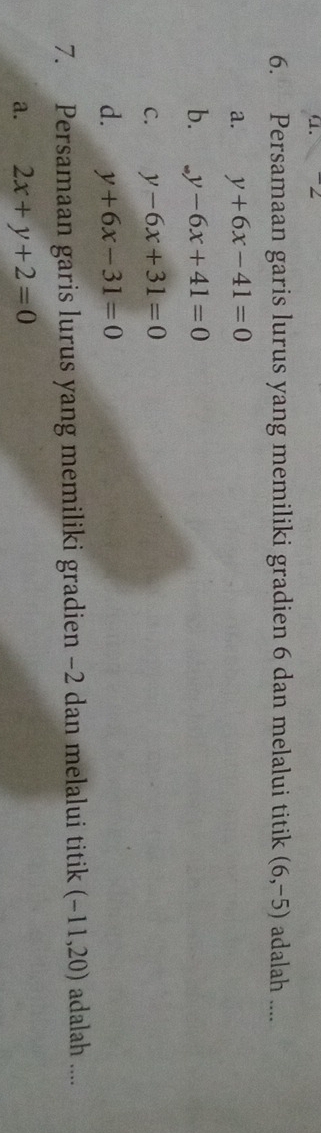 α. -2
6. Persamaan garis lurus yang memiliki gradien 6 dan melalui titik (6,-5) adalah ....
a. y+6x-41=0
b. y-6y-6x+41=0
C. y-6x+31=0
d. y+6x-31=0
7. Persamaan garis lurus yang memiliki gradien −2 dan melalui titik (-11,20) adalah ....
a. 2x+y+2=0