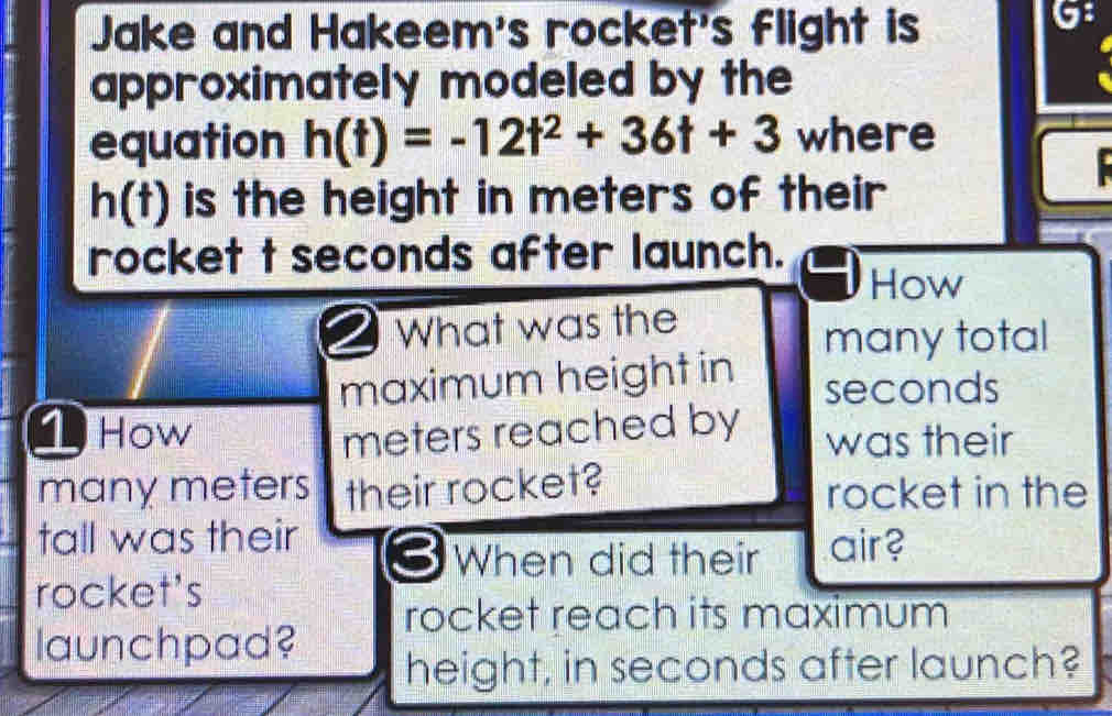 Jake and Hakeem's rocket's flight is 
G: 
approximately modeled by the 
equation h(t)=-12t^2+36t+3 where
h(t) is the height in meters of their 
rocket t seconds after launch. 
How 
2 What was the 
many total 
maximum height in seconds
1 How meters reached by was their 
many meters their rocket? rocket in the 
tall was their air? 
3 When did their 
rocket's 
rocket reach its maximum 
launchpad? 
height, in seconds after launch?