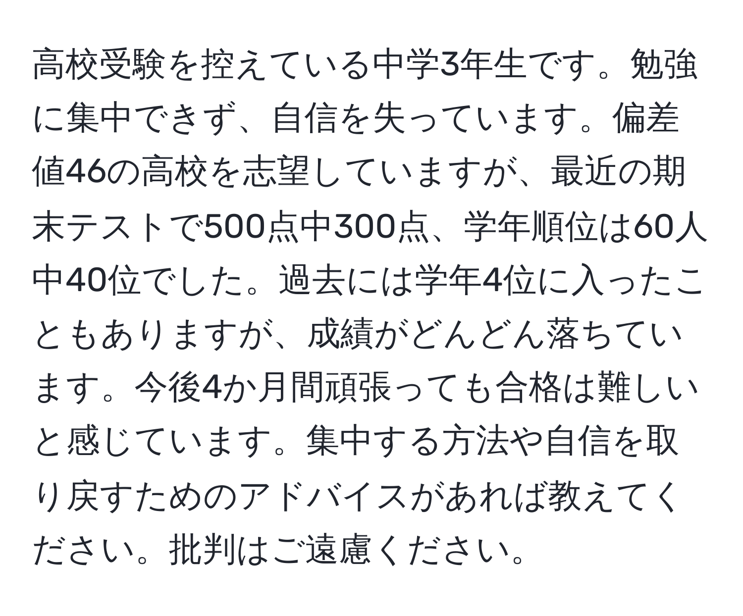 高校受験を控えている中学3年生です。勉強に集中できず、自信を失っています。偏差値46の高校を志望していますが、最近の期末テストで500点中300点、学年順位は60人中40位でした。過去には学年4位に入ったこともありますが、成績がどんどん落ちています。今後4か月間頑張っても合格は難しいと感じています。集中する方法や自信を取り戻すためのアドバイスがあれば教えてください。批判はご遠慮ください。