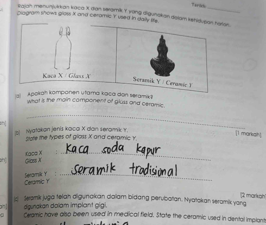 Tarikh: 
Rajah menunjukkan kaca X dan seramik Y yang digunakan dalam kehidupan harian. 
U Diagram shows glass X and ceramic Y used in daily life. 
Kaca X / Glass X
Scramik Y / Ceramic Y
(a) Apakah komponen utama kaca dan seramik 
What is the main component of glass and ceramic. 
_ 
h] 
_ 
(b) Nyatakan jenis kaca X dan seramik Y. 
[1 markah] 
State the types of glass X and ceramic Y. 
Kaca X
h] Glass X
_ 
Seramik Y :_ 
Ceramic Y
[2 markah 
(c) Seramik juga telah digunakan dalam bidang perubatan. Nyatakan seramik yang 
an] digunakan dalam implant gigi. 
a Ceramic have also been used in medical field. State the ceramic used in dental implant