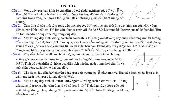 ÔN THI 4
Câu 1. Vòng dây tròn bán kính 10 cm, điện trở 0,2 Ω đặt nghiêng góc 30° với vector B với
B=0,02 T như hình. Xác định suất điện động cảm ứng, độ lớn và chiều dòng điện
cảm ứng trong vòng nếu trong thời gian 0,01s từ trường giảm đều từ B xuống đến
không.
Câu 2. Cảm ứng từ của một từ trường đều tạo một góc 30° với trục của một ống dây hình trụ gồm 600 vòng
dây có bán kính 4,00 cm. Độ lớn cảm ứng từ tăng với tốc độ 85,0 T/s trong khi hướng của nó không đổi. Tìm
độ lớn suất điện động cảm ứng trong ổng dây.
Câu 3. Một khung dây hình vuông có chiều dài cạnh là 10 cm, gồm 50 vòng dây quay đều trong một từ trường
đều, cảm ứng từ có độ lớn 0,5 T. Trục quay của khung nằm vuông góc với đường sức từ. Lúc đầu, mặt phẳng
khung vuông góc với vectơ cảm ứng từ. Kể từ vị trí ban đầu, khung dây quay được góc 30°. Tính suất điện
động trung bình trong khung dây trong thời gian đó biết tốc độ quay của khung là 100π rad/s.
Câu 4. Dây dẫn chiều dài 20 cm chuyển động với vận tốc 18 km/h theo phương
vuông góc với vectơ cảm ứng từ vector B của một từ trường đều, cảm ứng từ có độ lớn
0,5 T. Tính độ biến thiên từ thông qua diện tích mà dây quét trong thời gian 1s và
suất điện động xuất hiện ở hai đầu dây.
Câu 5. Cho đoạn dây dẫn MN chuyển động trong từ trường có vector B như hình vẽ. Hãy xác định chiều dòng điện
cảm ứng xuất hiện trong khung dây MNPQ.
Câu 6. Một khung dây hình chữ nhật ABCD gồm 20 vòng cạnh 5 cm và 4 cm. Khung
đặt trong từ trường đều, cảm ứng từ có độ lớn 3.10^(-3)T *, đường sức vuông góc với
mặt phẳng khung. Quay khung 60° quanh cạnh AB, độ biến thiên từ thông qua khung
bằng bao nhiêu ?