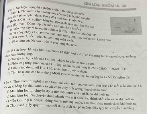 KIM LOẠI NHÓM IA. IIA
Càu 4. Xét hiện tượng thí nghiệm sodium tác dụng với nước
Bước 1, Cho nước vào khoảng nữa cốc thuỷ tinh, nhỏ vài giọi
dung dịch phenolphthalein. Dùng đũa thuỷ tinh khuẩy đều.
Bước 2, Cất mẫu sodium bằng hạt đậu xanh, làm sạch lớp đầu hoà
gằng giảy thắm. Dùng kẹp gấp mẫu sodium cho vào cốc
a) Phân ứng xây ra trong thí nghiệm là 2Na+H_2Oto 2NaOH+H2
b) Na nóng chây và chạy trên mặt nước trong cốc, thấy sủi bọt khí không màu,
c) Sau bước 2, cốc nước chuyển sang màu xanh.
() Phản ứng của Na với nước là phản ứng thu nhiệt.
Câu 5. Các hợp chất của kim loại nhóm IA (kim loại kiểm) có khả năng tan trong nước, tạo ra dung
dịch base tương ứng.
a) Tất cả các hợp chất của kim loại nhóm IA đều tan trong nước.
hà Phản ứng tồng quát của các kim loại nhóm IA với nước là 2M+2H_2Oto 2MOH+H_2.
c) Litium tác dụng với H_2O khó, chậm hơn so với sodium.
d) Tính base của các base dạng MOH (với M là kim loại tương ứng từ Li đến Cs) giảm dần.
Câu 6. Thực hiện thí nghiệm cho kim loại kiểm tác dụng với nước như sau: Cho mỗi mẫu kim loại Li,
Na và K bằng hạt đậu xanh vào các chậu thuỷ tinh tương ứng có chứa nước.
) Mẫu kim loại Li chuyển động trên mặt nước chậm nhất, có khí thoát ra
b) Mẫu kim loại Na chuyển động nhanh trên mặt nước, tạo thành khối cầu và có khí thoát ra.
c) Mẫu kim loại K chuyển động nhanh trên mặt nước, kèm theo cháy mạnh và có khí thoát ra.
d) Cho mảnh giấy quỳ tím vào mỗi dung dịch sau phản ứng, thấy quỹ tím chuyển màu hồng.