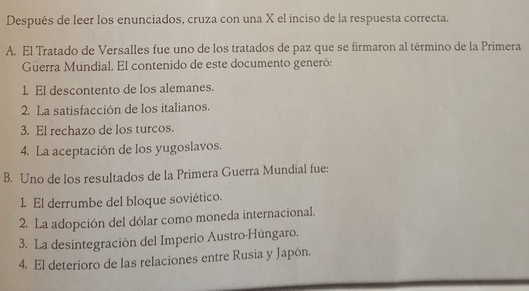 Después de leer los enunciados, cruza con una X el inciso de la respuesta correcta.
A. El Tratado de Versalles fue uno de los tratados de paz que se firmaron al término de la Primera
Guerra Mundial. El contenido de este documento generó:
1 El descontento de los alemanes.
2. La satisfacción de los italianos.
3. El rechazo de los turcos.
4. La aceptación de los yugoslavos.
B. Uno de los resultados de la Primera Guerra Mundial fue:
1 El derrumbe del bloque soviético.
2. La adopción del dólar como moneda internacional.
3. La desintegración del Imperio Austro-Húngaro.
4. El deterioro de las relaciones entre Rusia y Japón.