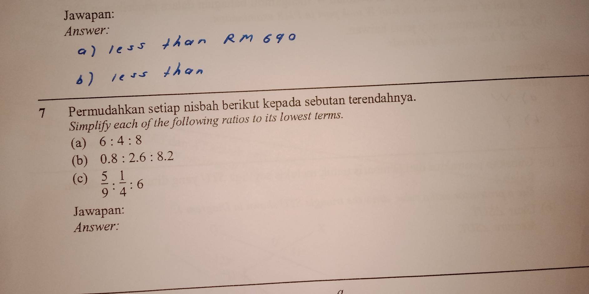 Jawapan: 
Answer: 
7 Permudahkan setiap nisbah berikut kepada sebutan terendahnya. 
Simplify each of the following ratios to its lowest terms. 
(a) 6:4:8
(b) 0.8:2.6:8.2
(c)  5/9 : 1/4 :6
Jawapan: 
Answer: