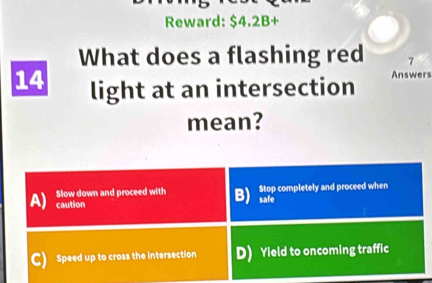 Reward: $4.2B +
What does a flashing red 7
14
light at an intersection
Answers
mean?
A) Slow down and proceed with Stop completely and proceed when
caution
B) safe
C) Speed up to cross the intersection D) Yield to oncoming traffic