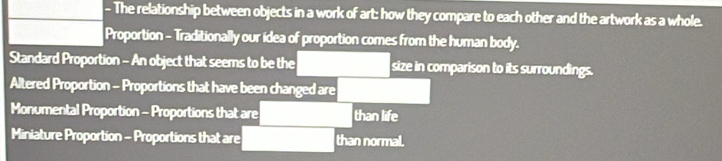 The relationship between objects in a work of art: how they compare to each other and the artwork as a whole. 
Proportion - Traditionally our idea of proportion comes from the human body. 
Standard Proportion - An object that seems to be the size in comparison to its surroundings. 
Altered Proportion - Proportions that have been changed are 
Monumental Proportion - Proportions that are than life 
Miniature Proportion - Proportions that are than normal.