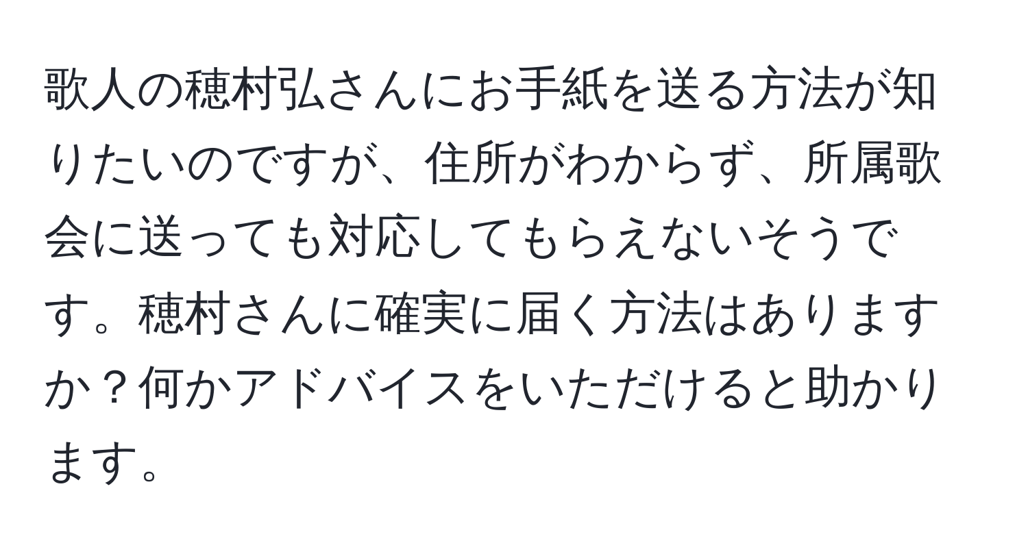 歌人の穂村弘さんにお手紙を送る方法が知りたいのですが、住所がわからず、所属歌会に送っても対応してもらえないそうです。穂村さんに確実に届く方法はありますか？何かアドバイスをいただけると助かります。