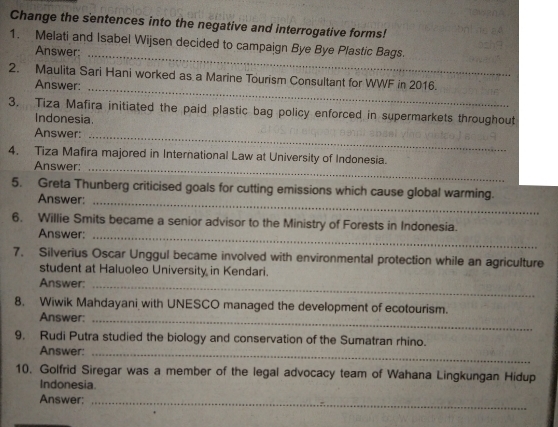 Change the sentences into the negative and interrogative forms! 
1. Melati and Isabel Wijsen decided to campaign Bye Bye Plastic Bags. 
Answer:_ 
_ 
2. Maulita Sari Hani worked as a Marine Tourism Consultant for WWF in 2016. 
Answer: 
3. Tiza Mafira initiated the paid plastic bag policy enforced in supermarkets throughout 
Indonesia. 
Answer:_ 
4. Tiza Mafira majored in International Law at University of Indonesia. 
Answer:_ 
5. Greta Thunberg criticised goals for cutting emissions which cause global warming. 
Answer:_ 
6. Willie Smits became a senior advisor to the Ministry of Forests in Indonesia. 
Answer:_ 
7. Silverius Oscar Unggul became involved with environmental protection while an agriculture 
student at Haluoleo University in Kendari. 
Answer:_ 
8. Wiwik Mahdayani with UNESCO managed the development of ecotourism. 
Answer:_ 
9. Rudi Putra studied the biology and conservation of the Sumatran rhino. 
Answer:_ 
10. Golfrid Siregar was a member of the legal advocacy team of Wahana Lingkungan Hidup 
Indonesia. 
Answer;_