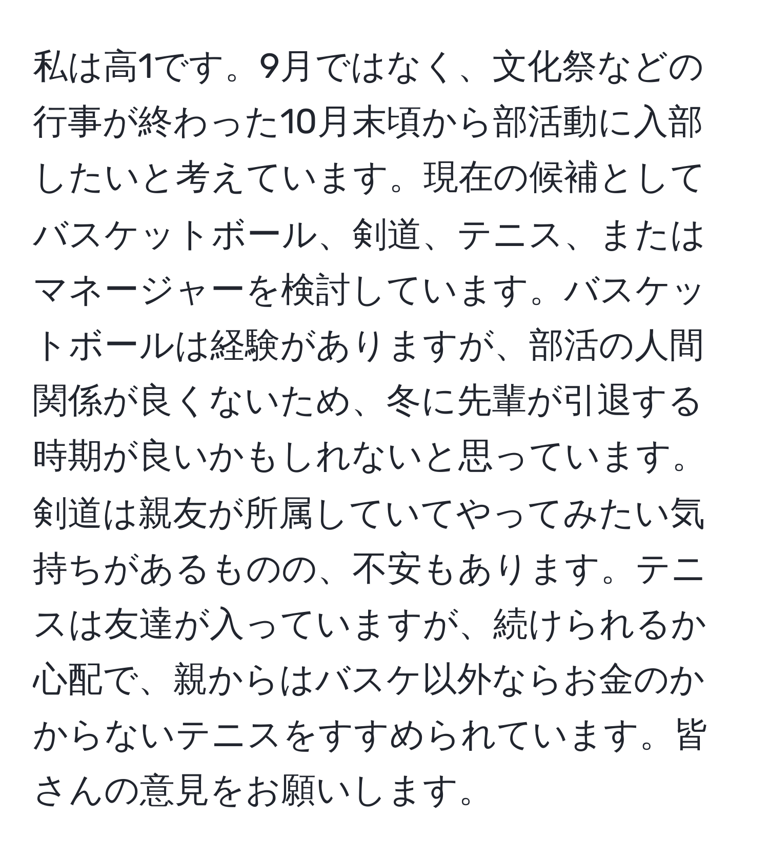 私は高1です。9月ではなく、文化祭などの行事が終わった10月末頃から部活動に入部したいと考えています。現在の候補としてバスケットボール、剣道、テニス、またはマネージャーを検討しています。バスケットボールは経験がありますが、部活の人間関係が良くないため、冬に先輩が引退する時期が良いかもしれないと思っています。剣道は親友が所属していてやってみたい気持ちがあるものの、不安もあります。テニスは友達が入っていますが、続けられるか心配で、親からはバスケ以外ならお金のかからないテニスをすすめられています。皆さんの意見をお願いします。