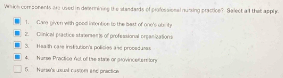 Which components are used in determining the standards of professional nursing practice? Select all that apply.
1. Care given with good intention to the best of one's ability
2. Clinical practice statements of professional organizations
3. Health care institution's policies and procedures
4. Nurse Practice Act of the state or province/territory
5. Nurse's usual custom and practice