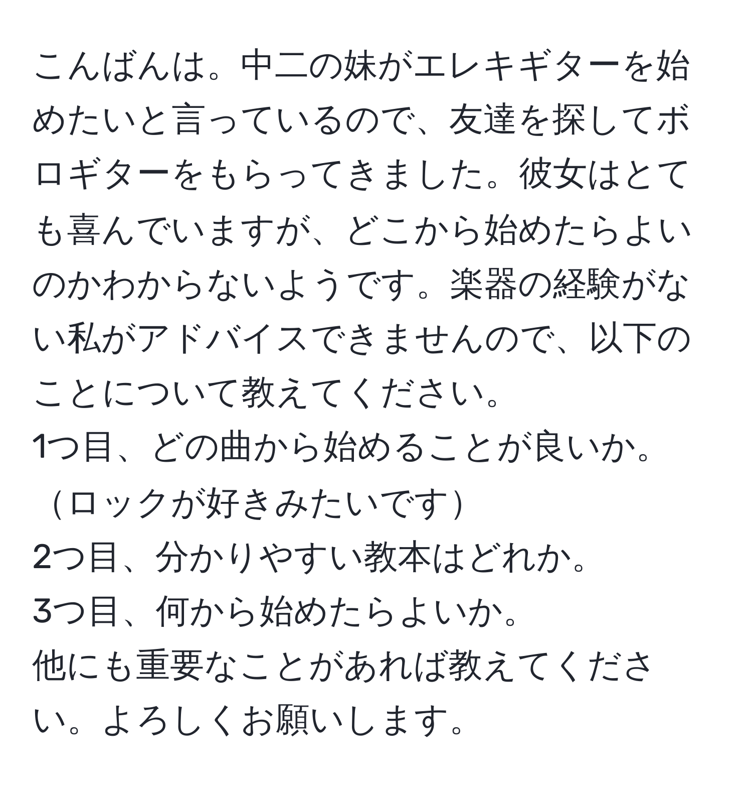 こんばんは。中二の妹がエレキギターを始めたいと言っているので、友達を探してボロギターをもらってきました。彼女はとても喜んでいますが、どこから始めたらよいのかわからないようです。楽器の経験がない私がアドバイスできませんので、以下のことについて教えてください。  
1つ目、どの曲から始めることが良いか。ロックが好きみたいです  
2つ目、分かりやすい教本はどれか。  
3つ目、何から始めたらよいか。  
他にも重要なことがあれば教えてください。よろしくお願いします。