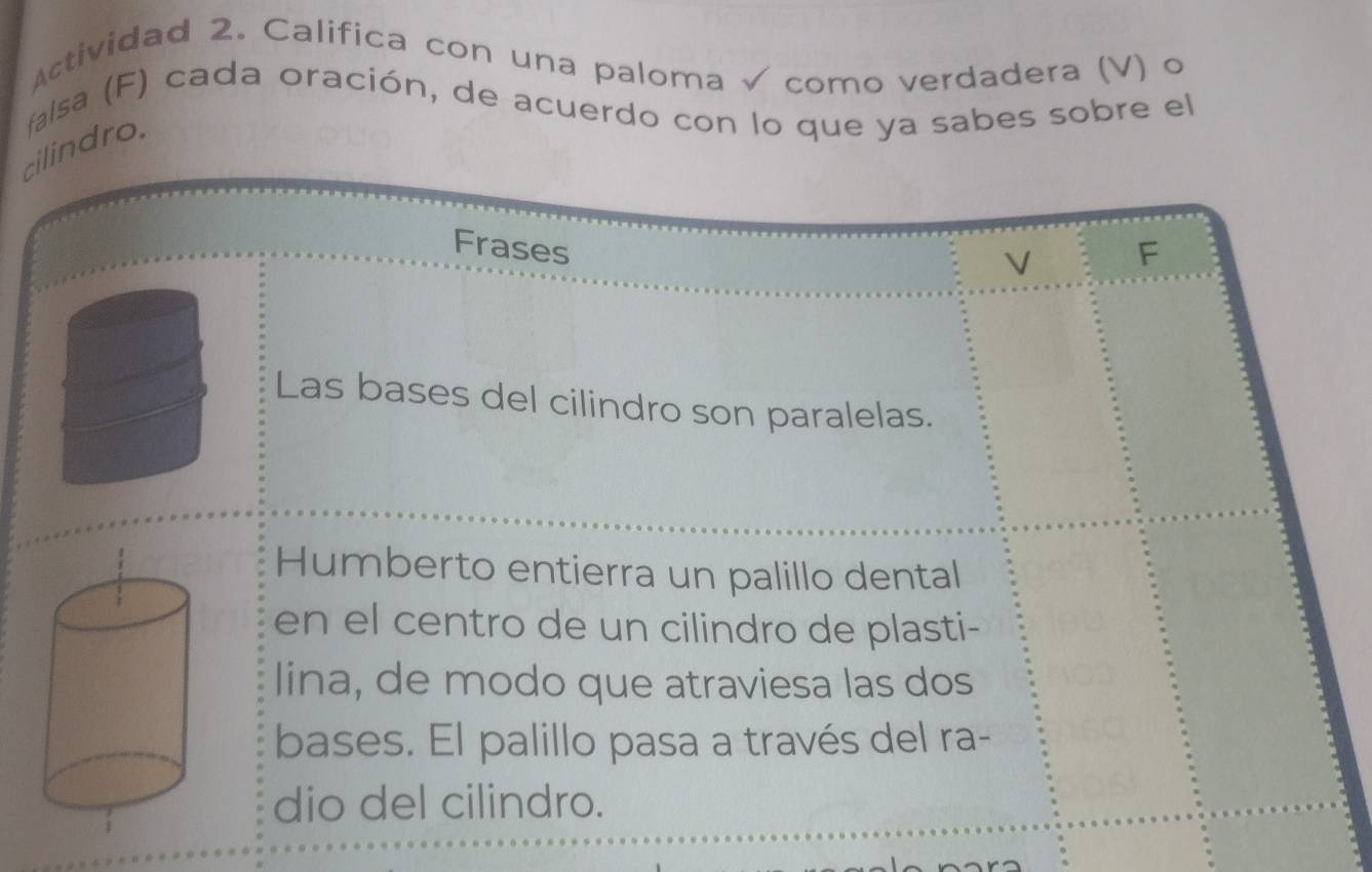 Actividad 2. Califica con una paloma √ como verdadera (V) o 
cilindro. falsa (F) cada oración, de acuerdo con lo que ya sabes sobre el 
Frases F 
V 
Las bases del cilindro son paralelas. 
Humberto entierra un palillo dental 
en el centro de un cilindro de plasti- 
lina, de modo que atraviesa las dos 
bases. El palillo pasa a través del ra- 
dio del cilindro.