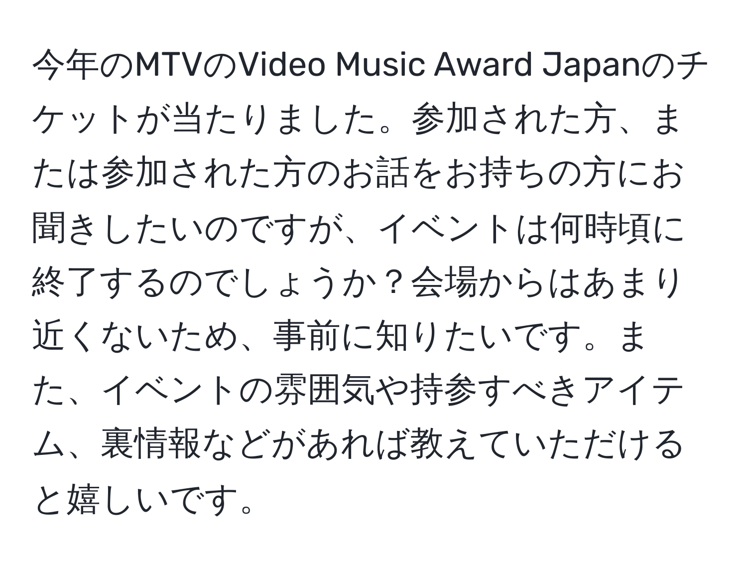 今年のMTVのVideo Music Award Japanのチケットが当たりました。参加された方、または参加された方のお話をお持ちの方にお聞きしたいのですが、イベントは何時頃に終了するのでしょうか？会場からはあまり近くないため、事前に知りたいです。また、イベントの雰囲気や持参すべきアイテム、裏情報などがあれば教えていただけると嬉しいです。