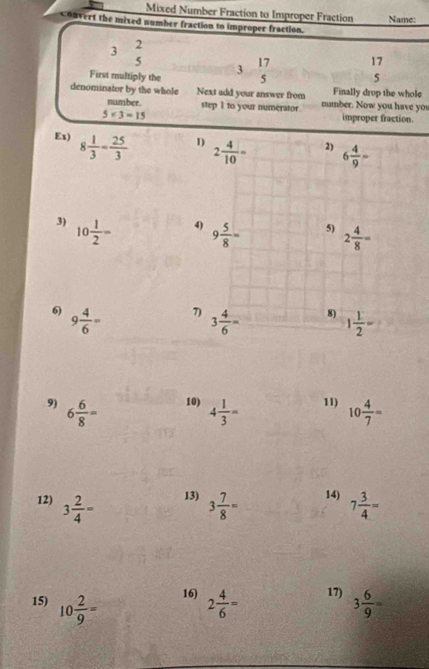 Mixed Number Fraction to Improper Fraction Name:
Convert the mixed number fraction to improper fraction.
2
3
5
3  17/5 
17
First multiply the 5
denominator by the whole Next add your answer from Finally drop the whole
number. step I to your numerator. mumber. Now you have you
5* 3=15
improper fraction.
Ex) 8 1/3 = 25/3 
1) 2 4/10 =
2) 6 4/9 =
3) 10 1/2 =
4) 9 5/8 =
5) 2 4/8 =
6) 9 4/6 =
7) 3 4/6 =
8) 1 1/2 =
9) 6 6/8 =
10) 4 1/3 =
11) 10 4/7 =
13) 14)
12) 3 2/4 = 3 7/8 = 7 3/4 =
16) 17)
15) 10 2/9 = 2 4/6 = 3 6/9 =