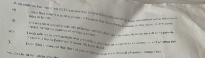 Which sentence from the article BEST explains why Simone Biles pulled out of the team compettion at the Otymuies?
male or female
(A) I think that there is a good argument to be made that she is the best amiate on the planet, in any sport
(B) She was making uncharacteristic mistakes, and she didn't want to senously injurs herself or negatively
impact her team's chances of winning a medal
(C) I work with many professionals who are under a great deal of pressure to be perfect — and whether this
pressure is real or perceived, it eventually takes its toll
(D) Later Biles announced that she had also withdrawn from the individual all-around competition.
Read the list of sentences from I