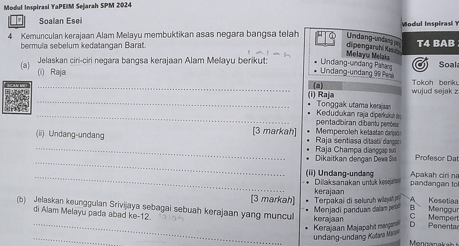 Modul Inspirasi YaPEIM Sejarah SPM 2024 
; Soalan Esei 
Modul Inspirasi Y 
4 Kemunculan kerajaan Alam Melayu membuktikan asas negara bangsa telah 
Undang-undang yan 
bermula sebelum kedatangan Barat. T4 BAB 
dipengaruhi Kesulta 
Melayu Melaka 
Jelaskan ciri-ciri negara bangsa kerajaan Alam Melayu berikut: Soala 
Undang-undang Pahang 
(a) (i) Raja 
Undang-undang 99 Perak 
_ 
(a) 
Tokoh beriku 
(i) Raja 
wujud sejak z 
_ 
Tonggak utama kerajaan 
_ Kedudukan raja diperkukuh de 
pentadbiran dibantu pembesar 
[3 markah] Memperoleh ketaatan daripada 
_ 
(ii) Undang-undang Raja sentiasa ditaati/ dianggap 
Raja Champa dianggap suc 
_Dikaitkan dengan Dewa Siva Profesor Dat 
_(ii) Undang-undang Apakah ciri na 
Dilaksanakan untuk kesejahter pandangan to 
kerajaan 
[3 markah] Terpakai di seluruh wilayah pary A Kesetiaa 
Menjadi panduan dalam pentad B Menggur 
(b) Jelaskan keunggulan Srivijaya sebagai sebuah kerajaan yang muncul kerajaan D Penentar 
di Alam Melayu pada abad ke -12. 
C Mempert 
_Kerajaan Majapahit mengamaki 
_ 
undang-undang Kutara Manas