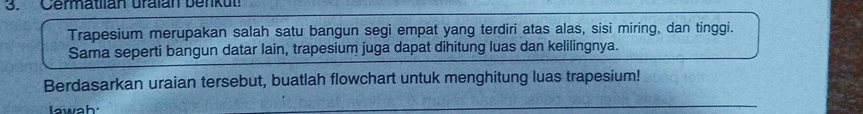 Cermatiian uraián benkut 
Trapesium merupakan salah satu bangun segi empat yang terdiri atas alas, sisi miring, dan tinggi. 
Sama seperti bangun datar lain, trapesium juga dapat dihitung luas dan kelilingnya. 
Berdasarkan uraian tersebut, buatlah flowchart untuk menghitung luas trapesium! 
lawah.