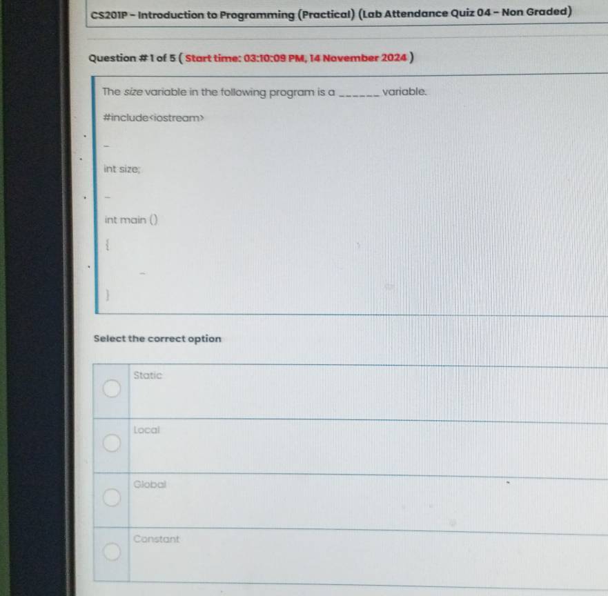 CS201P - Introduction to Programming (Practical) (Lab Attendance Quiz 04 - Non Graded)
Question # 1 of 5 ( Start time: 03:10:09 PM, 14 November 2024 )
The size variable in the following program is a _variable.
#include
int size;
int main ()
`
Select the correct option
Static
Local
Global
Constant