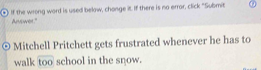 a If the wrong word is used below, change it. If there is no error, click “Submit 
Answer." 
Mitchell Pritchett gets frustrated whenever he has to 
walk too school in the snow.