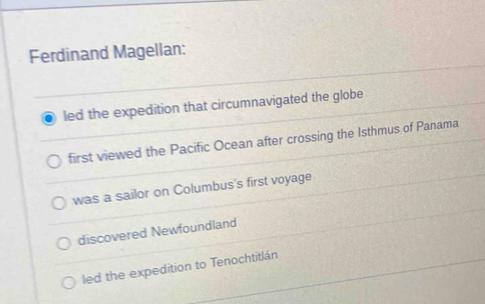 Ferdinand Magellan:
led the expedition that circumnavigated the globe
first viewed the Pacific Ocean after crossing the Isthmus of Panama
was a sailor on Columbus's first voyage
discovered Newfoundland
led the expedition to Tenochtitlán