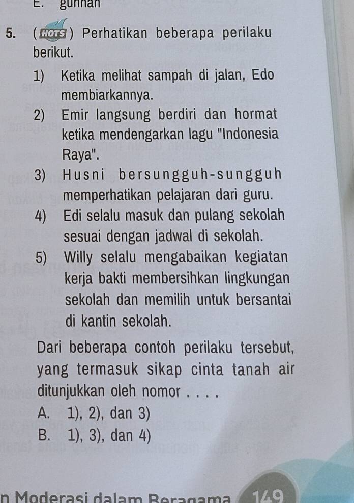 gunnan
5. (LOS) Perhatikan beberapa perilaku
berikut.
1) Ketika melihat sampah di jalan, Edo
membiarkannya.
2) Emir langsung berdiri dan hormat
ketika mendengarkan lagu "Indonesia
Raya".
3) H u s ni be r s un g g u h - s un g g u h
memperhatikan pelajaran dari guru.
4) Edi selalu masuk dan pulang sekolah
sesuai dengan jadwal di sekolah.
5) Willy selalu mengabaikan kegiatan
kerja bakti membersihkan lingkungan
sekolah dan memilih untuk bersantai
di kantin sekolah.
Dari beberapa contoh perilaku tersebut,
yang termasuk sikap cinta tanah air 
ditunjukkan oleh nomor . . . .
A. 1), 2), dan 3)
B. 1), 3), , dan 4)
n Moderasi dalam Beragama 149