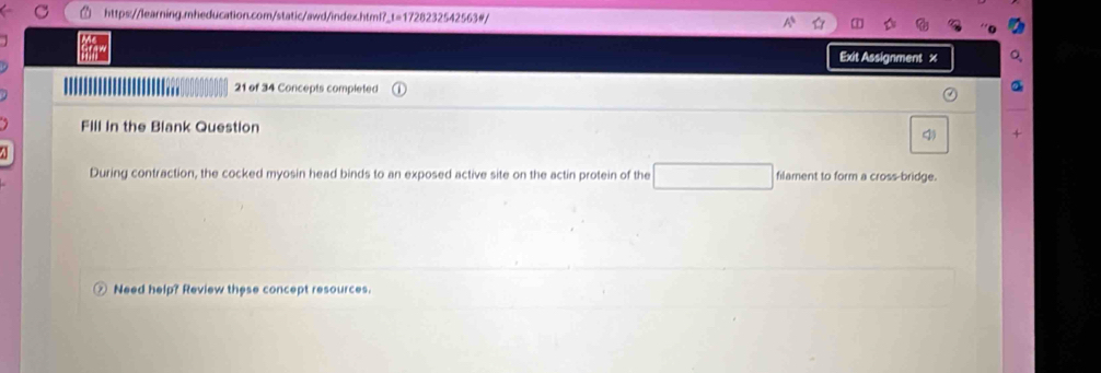 Exit Assignment x 
'' 21 of 34 Concepts completed 
Fill in the Blank Question 
During contraction, the cocked myosin head binds to an exposed active site on the actin protein of the filament to form a cross-bridge. 
Need help? Review these concept resources.