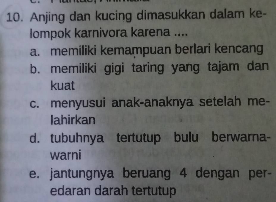 Anjing dan kucing dimasukkan dalam ke-
lompok karnivora karena ....
a. memiliki kemampuan berlari kencang
b. memiliki gigi taring yang tajam dan
kuat
c. menyusui anak-anaknya setelah me-
Iahirkan
d. tubuhnya tertutup bulu berwarna-
warni
e. jantungnya beruang 4 dengan per-
edaran darah tertutup