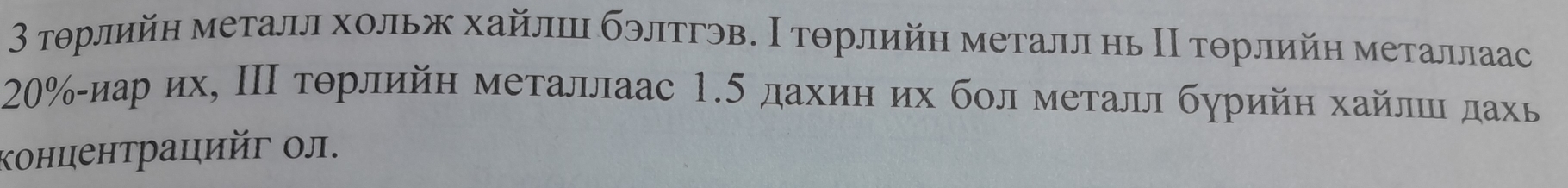 3 τοрлийη металл хольж хайлш бэлтгэв. Ι тοрлийη металл нь Ι τοрлийη металлаас
20% αиарό их, ΠΠ τθрлийη металлаас 1.5 дахиη их бοл металл бурийη хайлшιдахь 
κонцентрацийг ол.