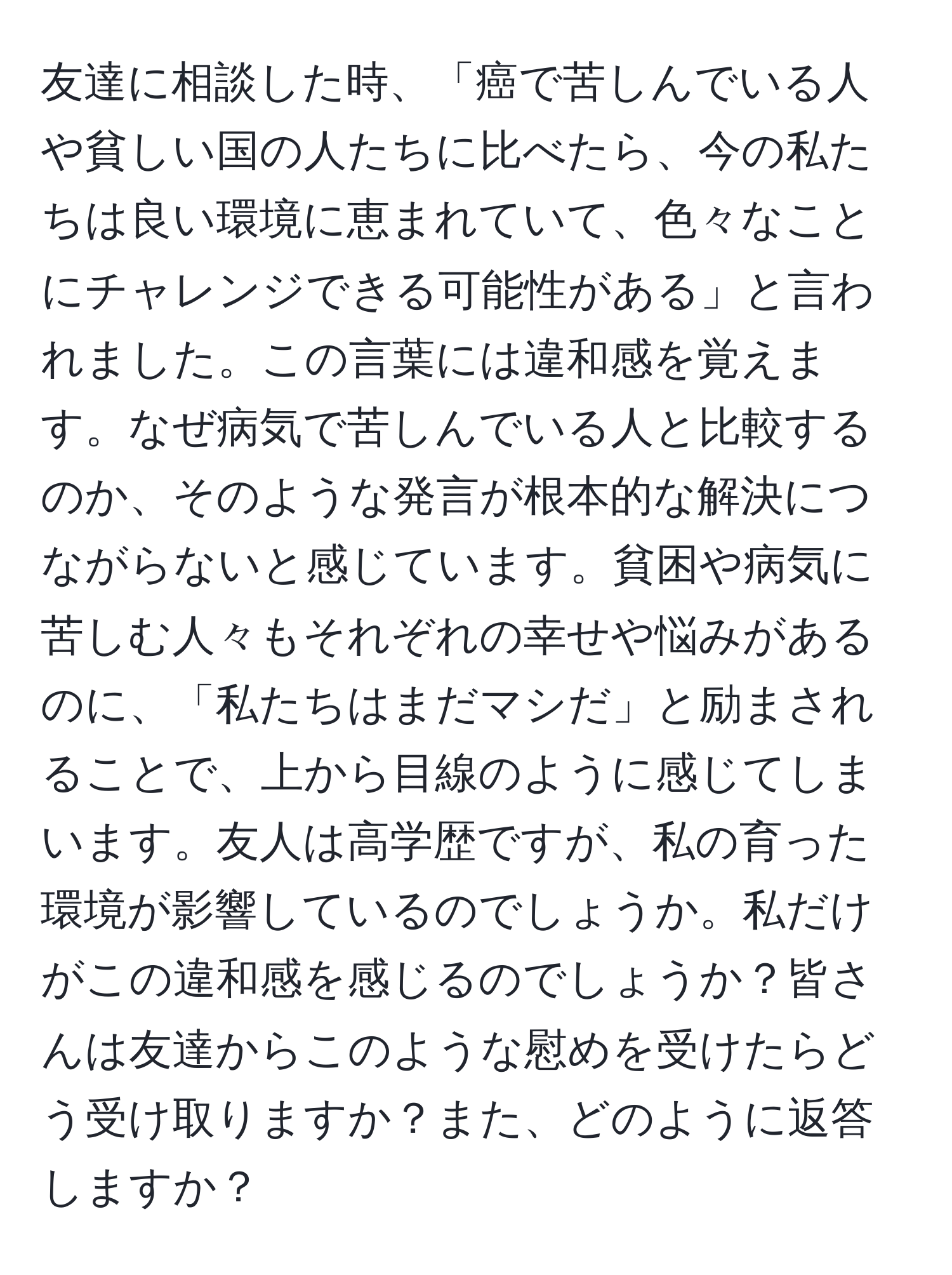 友達に相談した時、「癌で苦しんでいる人や貧しい国の人たちに比べたら、今の私たちは良い環境に恵まれていて、色々なことにチャレンジできる可能性がある」と言われました。この言葉には違和感を覚えます。なぜ病気で苦しんでいる人と比較するのか、そのような発言が根本的な解決につながらないと感じています。貧困や病気に苦しむ人々もそれぞれの幸せや悩みがあるのに、「私たちはまだマシだ」と励まされることで、上から目線のように感じてしまいます。友人は高学歴ですが、私の育った環境が影響しているのでしょうか。私だけがこの違和感を感じるのでしょうか？皆さんは友達からこのような慰めを受けたらどう受け取りますか？また、どのように返答しますか？