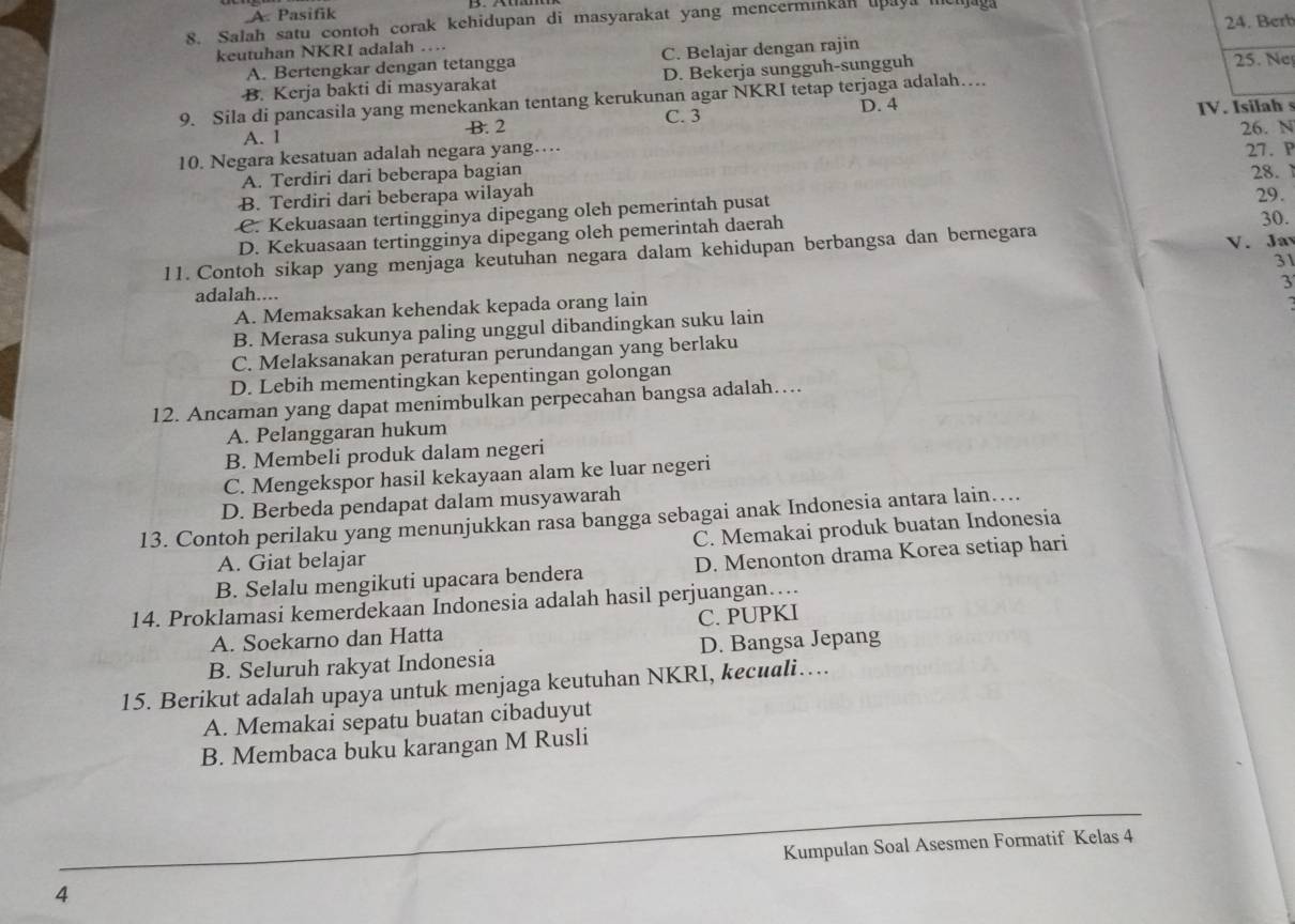 A. Pasifik
24. Berb
8. Salah satu contoh corak kehidupan di masyarakat yang mencerminkan upaya meljaga
keutuhan NKRI adalah …
A. Bertengkar dengan tetangga C. Belajar dengan rajin
B. Kerja bakti di masyarakat D. Bekerja sungguh-sungguh 25. Ne
9. Sila di pancasila yang menekankan tentang kerukunan agar NKRI tetap terjaga adalah….
A. 1 B. 2 C. 3 D. 4 IV. Isilah s
26. N
10. Negara kesatuan adalah negara yang…
A. Terdiri dari beberapa bagian 28.
B. Terdiri dari beberapa wilayah 27. P
29.
C. Kekuasaan tertingginya dipegang oleh pemerintah pusat 30.
D. Kekuasaan tertingginya dipegang oleh pemerintah daerah
11. Contoh sikap yang menjaga keutuhan negara dalam kehidupan berbangsa dan bernegara V. Jay
31
3
adalah....
A. Memaksakan kehendak kepada orang lain
B. Merasa sukunya paling unggul dibandingkan suku lain
C. Melaksanakan peraturan perundangan yang berlaku
D. Lebih mementingkan kepentingan golongan
12. Ancaman yang dapat menimbulkan perpecahan bangsa adalah…
A. Pelanggaran hukum
B. Membeli produk dalam negeri
C. Mengekspor hasil kekayaan alam ke luar negeri
D. Berbeda pendapat dalam musyawarah
13. Contoh perilaku yang menunjukkan rasa bangga sebagai anak Indonesia antara lain…...
C. Memakai produk buatan Indonesia
A. Giat belajar
B. Selalu mengikuti upacara bendera D. Menonton drama Korea setiap hari
14. Proklamasi kemerdekaan Indonesia adalah hasil perjuangan….
A. Soekarno dan Hatta C. PUPKI
B. Seluruh rakyat Indonesia D. Bangsa Jepang
15. Berikut adalah upaya untuk menjaga keutuhan NKRI, kecuali…
A. Memakai sepatu buatan cibaduyut
B. Membaca buku karangan M Rusli
4 Kumpulan Soal Asesmen Formatif Kelas 4