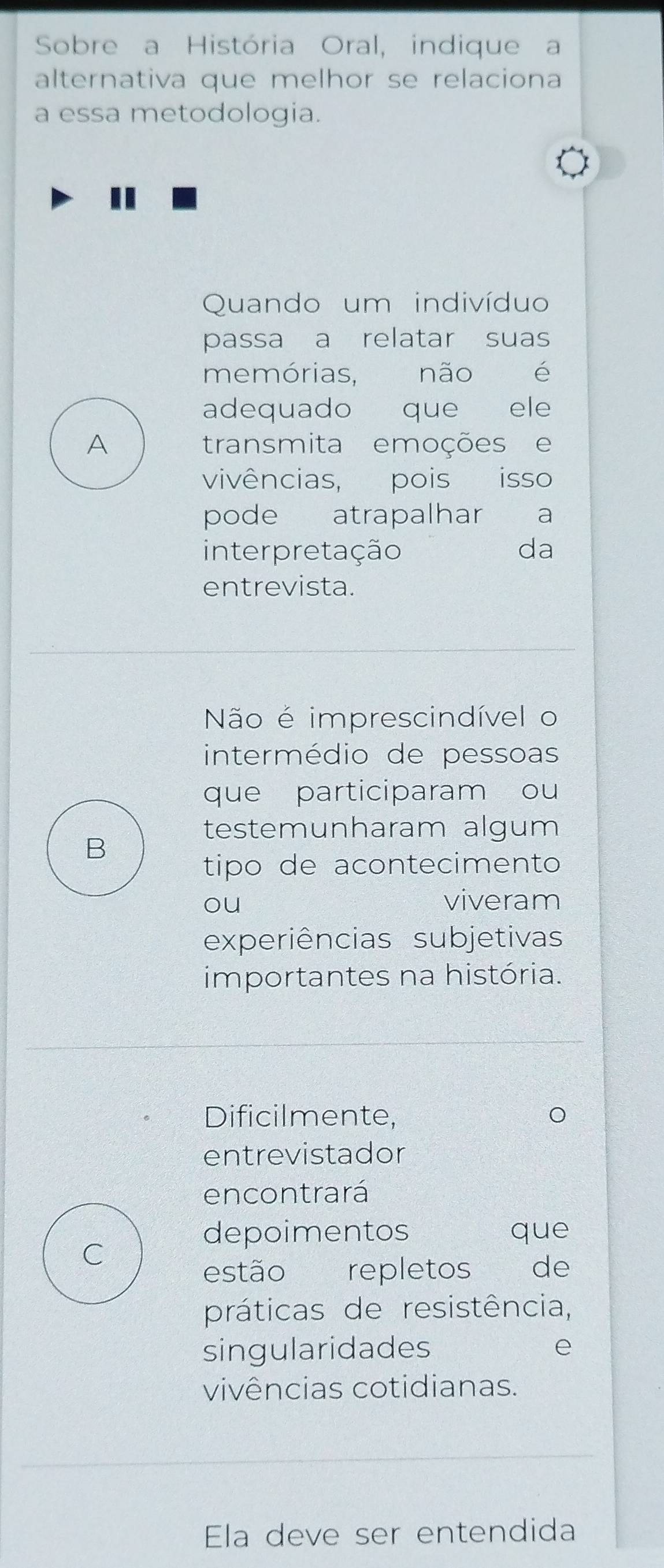 Sobre a História Oral, indique a
alternativa que melhor se relaciona
a essa metodologia.
Quando um indivíduo
passa a relatar suas
memórias, não é
adequado que ele
A transmita emoções e
vivências, pois isso
pode atrapalhar ₹a
interpretação da
entrevista.
Não é imprescindível o
intermédio de pessoas
que participaram ou
testemunharam algum
B
tipo de acontecimento
ou
viveram
experiências subjetivas
importantes na história.
Dificilmente,
entrevistador
encontrará
depoimentos que
C
estão repletos de
práticas de resistência,
singularidades e
vivências cotidianas.
Ela deve ser entendida