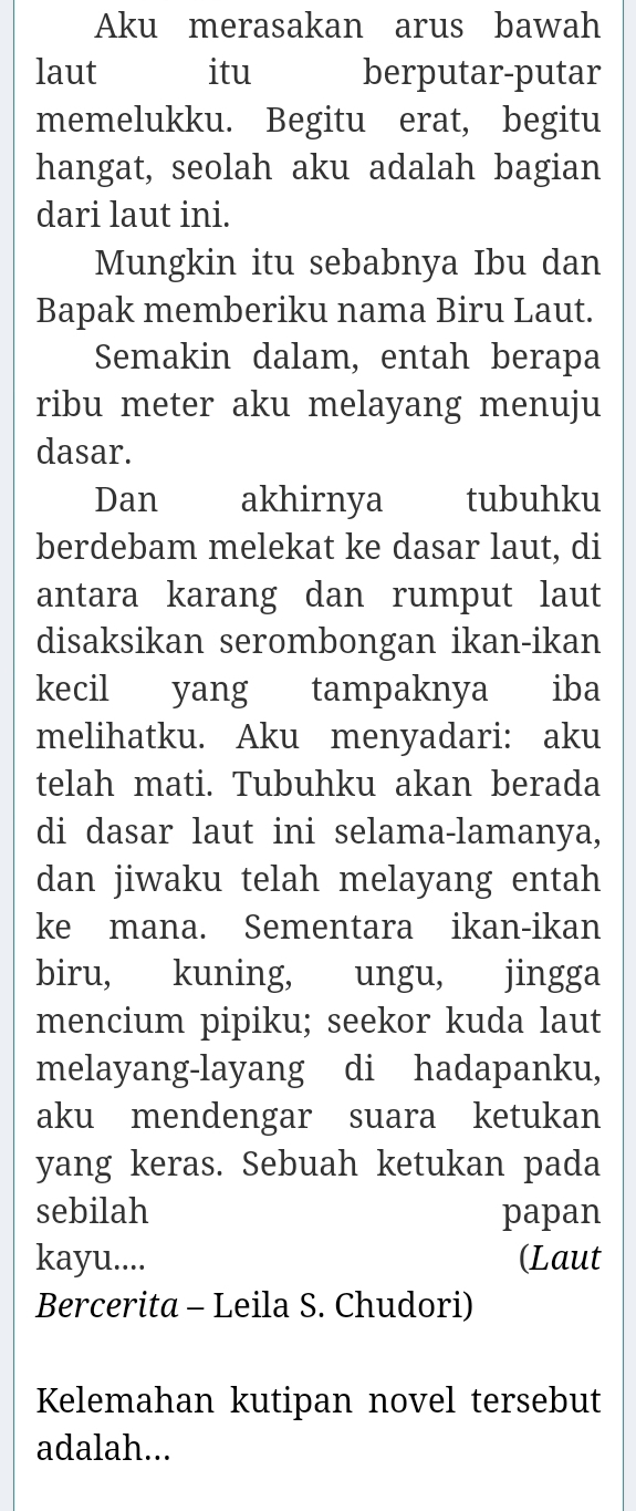 Aku merasakan arus bawah 
laut itu berputar-putar 
memelukku. Begitu erat, begitu 
hangat, seolah aku adalah bagian 
dari laut ini. 
Mungkin itu sebabnya Ibu dan 
Bapak memberiku nama Biru Laut. 
Semakin dalam, entah berapa 
ribu meter aku melayang menuju 
dasar. 
Dan akhirnya tubuhku 
berdebam melekat ke dasar laut, di 
antara karang dan rumput laut 
disaksikan serombongan ikan-ikan 
kecil yang tampaknya iba 
melihatku. Aku menyadari: aku 
telah mati. Tubuhku akan berada 
di dasar laut ini selama-lamanya, 
dan jiwaku telah melayang entah 
ke mana. Sementara ikan-ikan 
biru, kuning, ungu, jingga 
mencium pipiku; seekor kuda laut 
melayang-layang di hadapanku, 
aku mendengar suara ketukan 
yang keras. Sebuah ketukan pada 
sebilah papan 
kayu.... (Laut 
Bercerita - Leila S. Chudori) 
Kelemahan kutipan novel tersebut 
adalah...