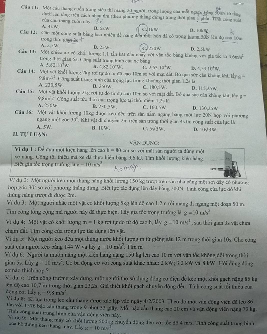 Một cầu thang cuốn trong siêu thị mang 20 người, trọng lượng của mỗi người bảng 500N từ tầng
o
dưới lên tầng trên cách nhau 6m (theo phương thắng đứng) trong thời gian 1 phút. Tính công suất
/E
của cầu thang cuốn này
A. 4kW. B. 5kW C. 1kW. D. 10kW
Câu 12: Cần một công suất bằng bao nhiêu đề nâng đều một hòn đá có trọng lượng 50N lên độ cao 10m
trong thời gian 2s
A. 2,5W. B. 25W. C, 250W. D. 2,5kW
Câu 13: Một chiếc xe có khối lượng 1,1 tấn bắt đầu chạy với vận tốc bằng không với gia tốc là 4,6m/s^2
trong thời gian 5s. Công suất trung bình của xe bằng
A. 5,82.10^4W. B. 4,82.10^4W. C. 2,53.10^4W. D. 4,53.10^4W.
Câu 14: Một vật khối lượng 2kg rơi tự do từ độ cao 10m so với mặt đất. Bỏ qua sức cản không khi, lấy g=
( ,8m/s^2 * Công suất trung bình của trọng lực trong khoảng thời gian 1,2s là
A. 230,5W. B. 250W. C. 180.5W. D. 115,25W.
Câu 15: Một vật khối lượng 2kg rơi tự do từ độ cao 10m so với mặt đất. Bỏ qua sức cản không khí, lấy g=
9,8m/s^2 T. Công suất tức thời của trọng lực tại thời điểm 1,2s là
A. 250W. B. 230,5W. C. 160,5W. D. 130,25W.
Câu 16: Một vật khối lượng 10kg được kéo đều trên sản nằm ngang bằng một lực 20N hợp với phương
ngang một góc 30° T. Khi vật di chuyển 2m trên sàn trong thời gian 4s thì công suất của lực là
A. 5W. B. 10W. C. 5sqrt(3)W. D. 10sqrt(3)W.
I. Tự luận:
VậN DỤNG:
Ví dụ 1 : Để đựa một kiện hàng lên cao h=80 cm so với mặt sàn người ta dùng một
xe nâng. Công tối thiểu mà xe đã thực hiện bằng 9,6 kJ. Tìm khối lượng kiện hàng.
Biết gia tốc trọng trường là g=10m/s^2
Ví dụ 2: Một người kéo một thùng hàng khối lượng 150 kg trượt trên sản nhà bằng một sợi dây có phương
hợp góc 30° so với phương thắng đứng. Biết lực tác dụng lên dây bằng 200N. Tính công của lực đó khi
thùng hàng trượt đi được 2m.
Ví dụ 3: Một người nhấc một vật có khối lượng 5kg lên độ cao 1,2m rồi mang đi ngang một đoạn 50 m.
Tìm công tổng cộng mà người này đã thực hiện. Lấy gia tốc trọng trường là g=10m/s^2
Ví dụ 4: Một vật có khối lượng m=1kg rơi tự do từ độ cao h, lấy g=10m/s^2 , sau thời gian 3s vật chưa
chạm đất. Tìm công của trọng lực tác dụng lên vật.
Ví dụ 5: Một người kéo đều một thùng nước khối lượng m từ giếng sâu 12 m trong thời gian 10s. Cho công
suất của người kéo bằng 144 W và lấy g=10m/s^2. Tìm m
Ví dụ 6: Người ta muốn nâng một kiện hàng nặng 150 kg lên cao 10 m với vận tốc không đổi trong thời
gian 5s. Lấy g=10m/s^2. Có ba động cơ với công suất khác nhau: 2 kW; 3,2 kW và 8 kW . Hỏi dùng động
cơ nào thích hợp ?
Ví dụ 7: Trên công trường xây dưng, một người thợ sử dụng động cơ điện để kéo một khối gạch nặng 85 kg
lên độ cao 10,7 m trong thời gian 23,2s. Giả thiết khối gạch chuyển động đều. Tính công suất tối thiểu của
động cơ. Lấy g=9,8m/s^2.
Ví dụ 8: Ki lục trong leo cầu thang được xác lập vào ngày 4/2/2003. Theo đó một vận động viên đã leo 86
tần với 1576 bậc cầu thang trong 9 phút 33 giây. Mỗi bậc cầu thang cao 20 cm và vận động viên nặng 70 kg.
Tính công suất trung bình của vận động viên này.
Ví dụ 9: Một thang máy có khối lượng 500kg chuyển động đều với tốc độ 4 m/s. Tính công suất trung bình
của hệ thống kéo thang máy. Lấy g=10m/s^2.