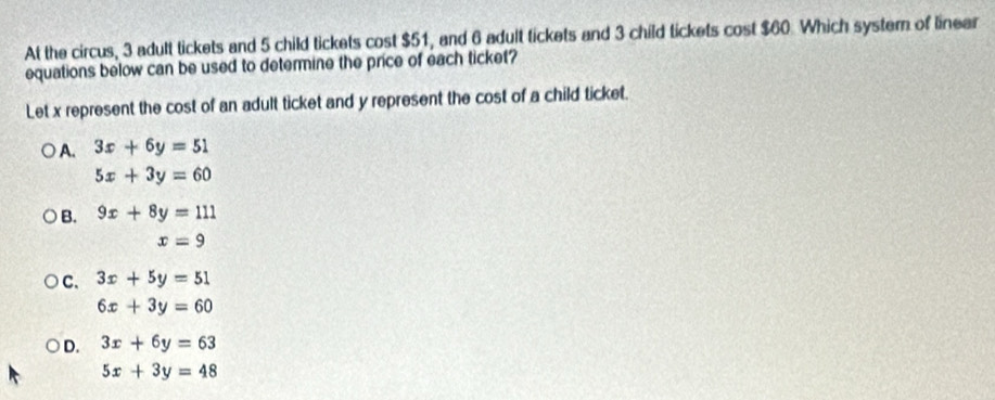 At the circus, 3 adult tickets and 5 child tickets cost $51, and 6 adult tickets and 3 child tickets cost $60. Which system of linear
equations below can be used to determine the price of each ticket?
Let x represent the cost of an adult ticket and y represent the cost of a child ticket.
A. 3x+6y=51
5x+3y=60
B. 9x+8y=111
x=9
C. 3x+5y=51
6x+3y=60
D. 3x+6y=63
5x+3y=48