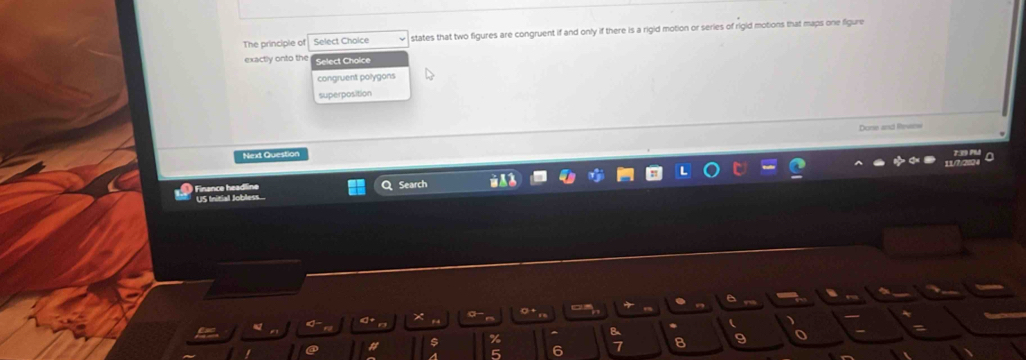 The principle of Select Choice states that two figures are congruent if and only if there is a rigid motion or series of rigid motions that maps one figure 
exactly onto the Select Choice 
congruent polygons 
superposition 
Done and Revane 
Next Question 
Finance headline Search 
US Initial Jobless.... 
d + × a σ + 
$ % ^ e
5 6 7 8 9