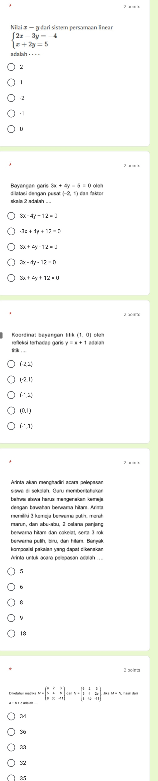 Nilai x - y dari sistem persamaan linear
beginarrayl 2x-3y=-4 x+2y=5endarray.
2
2 points
Bayangan garis
dilatasi dengan pusat (−2, 1) dan faktor
3x-4y+12=0
-3x+4y+12=0
3x+4y-12=0
3x-4y-12=0
refleksi terhadap garis y=x+1 adalah
(-2,2)
(-2,1)
(-1,2)
(0,1)
(-1,1)
2 points
Arinta akan menghadiri acara pelepasan
siswa di sekolah. Guru memberitahukan
bahwa siswa harus mengenakan kemeja
dengan bawahan berwarna hitam. Arinta
memiliki 3 kemeja berwarna putih, merah
berwarna putih, biru, dan hitam. Banyak
Arinta untuk acara pelepasan adalah ...
18
2 points
=beginpmatrix a&2&3 5&4&b 8&3c&-11endpmatrix danN=beginpmatrix 6&2&3 5&4&2a 8&4b&-11endpmatrix.
34
36
33
32