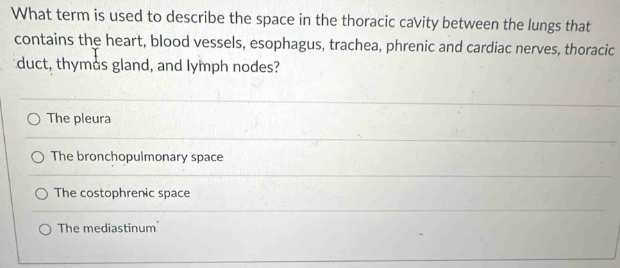 What term is used to describe the space in the thoracic cavity between the lungs that
contains the heart, blood vessels, esophagus, trachea, phrenic and cardiac nerves, thoracic
duct, thymås gland, and lymph nodes?
The pleura
The bronchopulmonary space
The costophrenic space
The mediastinum